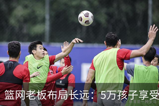 篮网老板布局长远：5万孩子享受免费篮球训练